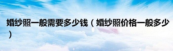婚纱照一般需要多少钱(婚纱照价格一般多少)