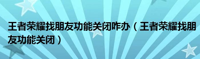 王者荣耀找朋友功能关闭咋办(王者荣耀找朋友功能关闭)