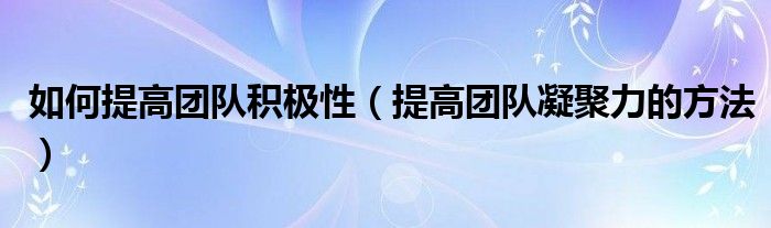 如何提高团队积极性(提高团队凝聚力的方法)