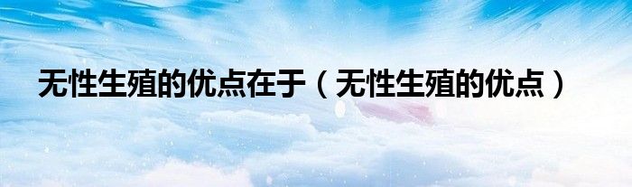 无性生殖的优点在于(无性生殖的优点)