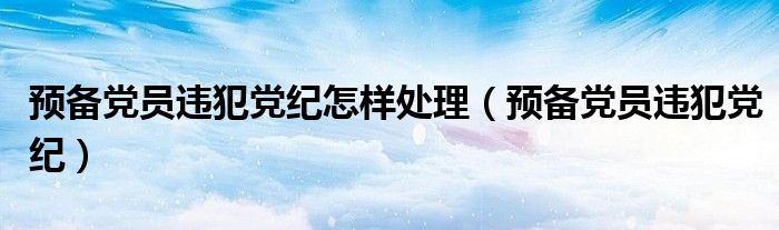 预备党员违犯党纪怎样处理（预备党员违犯党纪）