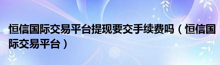 恒信国际交易平台提现要交手续费吗（恒信国际交易平台）