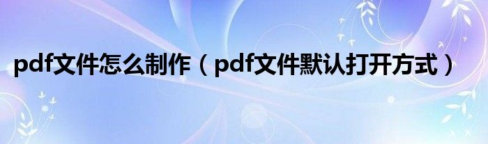 pdf文件怎么制作(pdf文件默认打开方式)