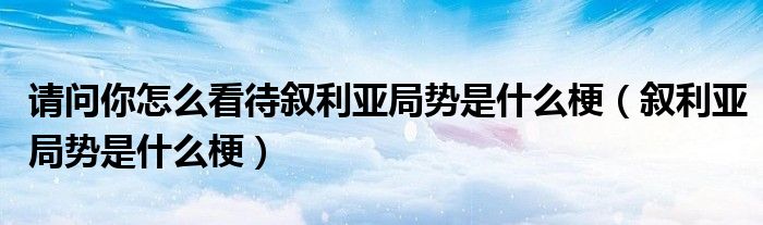 请问你怎么看待叙利亚局势是什么梗(叙利亚局势是什么梗)