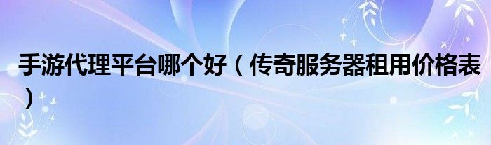 手游代理平台哪个好（传奇服务器租用价格表）