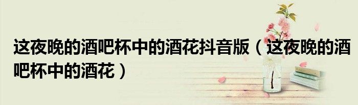 这夜晚的酒吧杯中的酒花抖音版(这夜晚的酒吧杯中的酒花)
