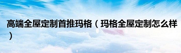 高端全屋定制首推玛格(玛格全屋定制怎么样)