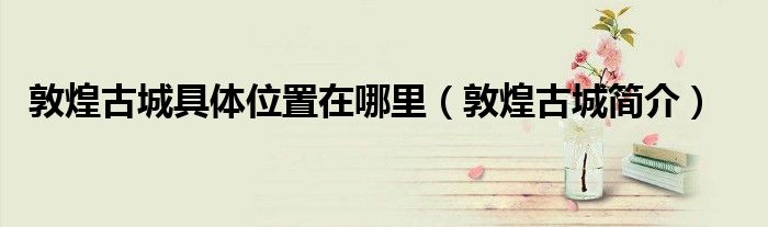 敦煌古城具体位置在哪里(敦煌古城简介)
