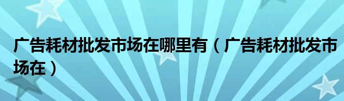 广告耗材批发市场在哪里有(广告耗材批发市场在)