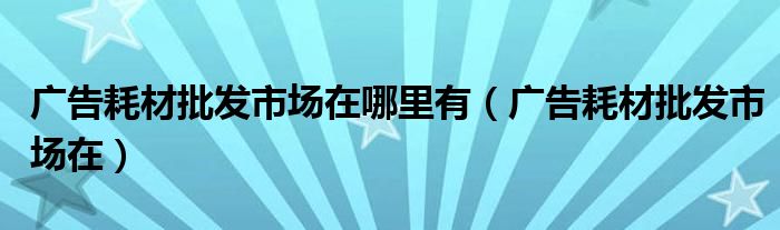 广告耗材批发市场在哪里有（广告耗材批发市场在）