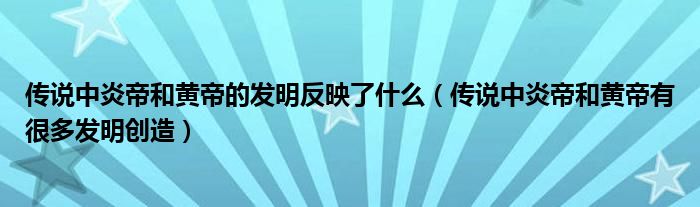 传说中炎帝和黄帝的发明反映了什么(传说中炎帝和黄帝有很多发明创造)