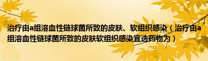 治疗由a组溶血性链球菌所致的皮肤、软组织感染(治疗由a组溶血性链球菌所致的皮肤软组织感染宜选药物为)