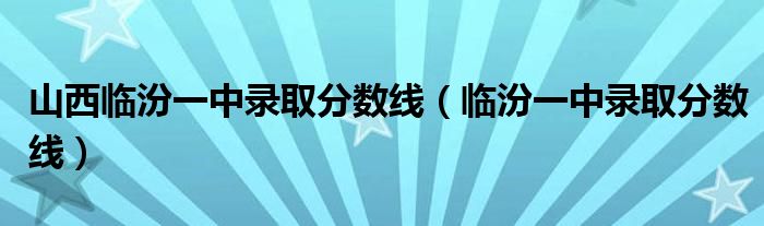 山西临汾一中录取分数线(临汾一中录取分数线)