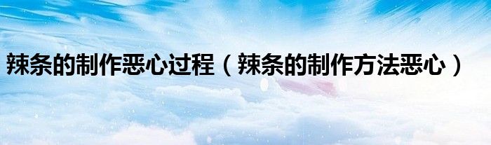 辣条的制作恶心过程(辣条的制作方法恶心)