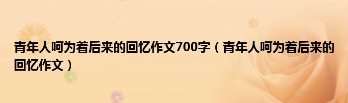 青年人呵为着后来的回忆作文700字(青年人呵为着后来的回忆作文)