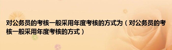 对公务员的考核一般采用年度考核的方式为(对公务员的考核一般采用年度考核的方式)