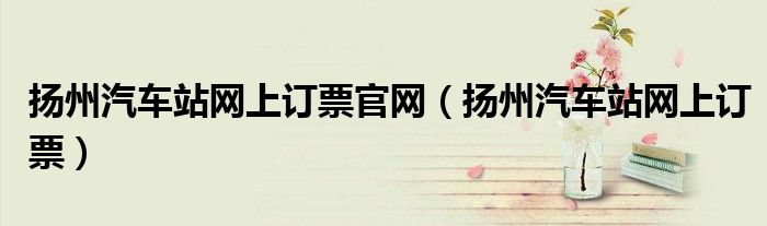 扬州汽车站网上订票官网(扬州汽车站网上订票)