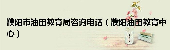 濮阳市油田教育局咨询电话(濮阳油田教育中心)