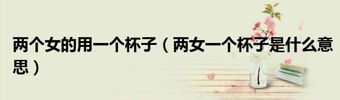 两个女的用一个杯子(两女一个杯子是什么意思)
