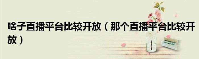 啥子直播平台比较开放(那个直播平台比较开放)