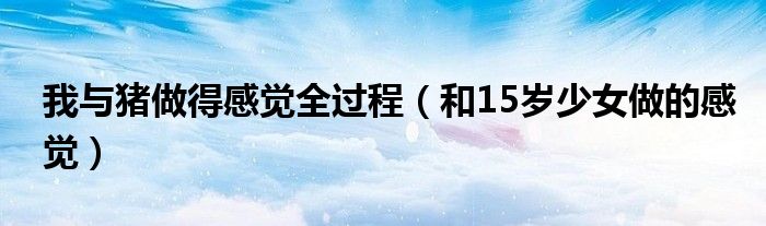 我与猪做得感觉全过程(和15岁少女做的感觉)