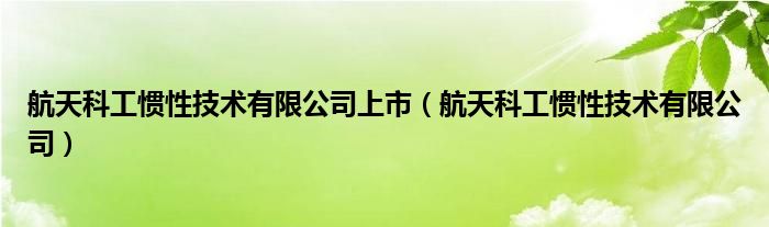 航天科工惯性技术有限公司上市(航天科工惯性技术有限公司)