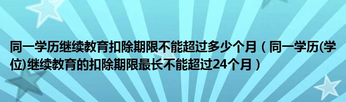 同一学历继续教育扣除期限不能超过多少个月(同一学历(学位)继续教育的扣除期限最长不能超过24个月)