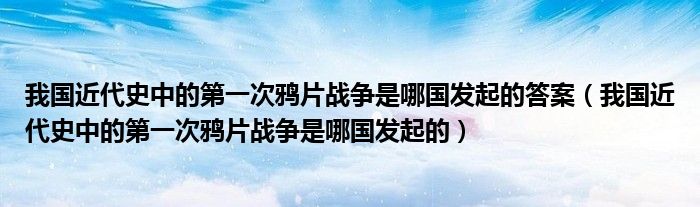 我国近代史中的第一次鸦片战争是哪国发起的答案(我国近代史中的第一次鸦片战争是哪国发起的)