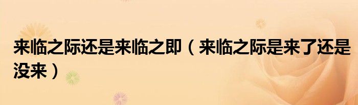 来临之际还是来临之即(来临之际是来了还是没来)