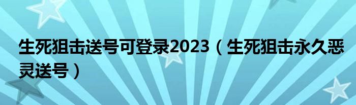 生死狙击送号可登录2023(生死狙击永久恶灵送号)
