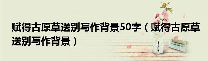 赋得古原草送别写作背景50字(赋得古原草送别写作背景)