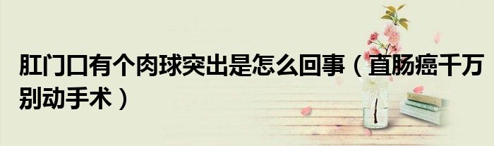 肛门口有个肉球突出是怎么回事(直肠癌千万别动手术)