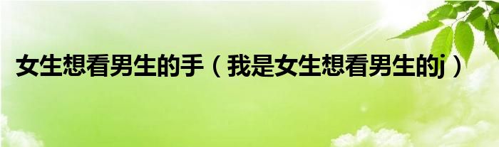 女生想看男生的手(我是女生想看男生的j)