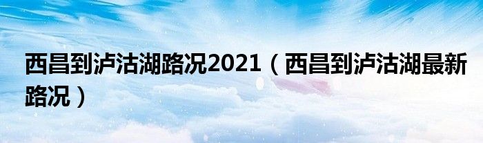 西昌到泸沽湖路况2021(西昌到泸沽湖最新路况)