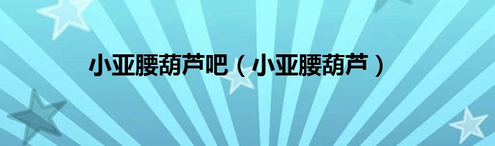 小亚腰葫芦吧(小亚腰葫芦)