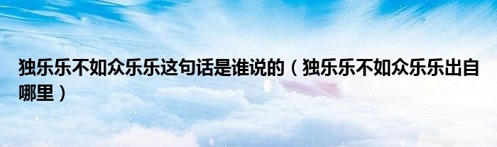 独乐乐不如众乐乐这句话是谁说的(独乐乐不如众乐乐出自哪里)