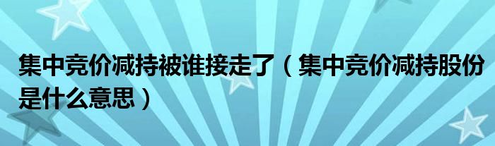 集中竞价减持被谁接走了(集中竞价减持股份是什么意思)