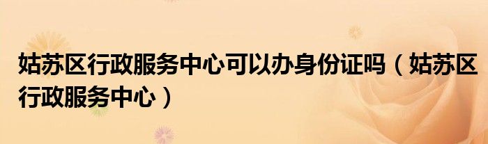 姑苏区行政服务中心可以办身份证吗（姑苏区行政服务中心）