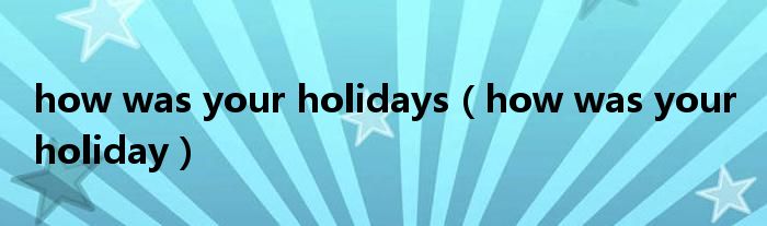 how was your holidays（how was your holiday）