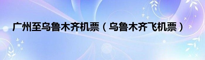 广州至乌鲁木齐机票(乌鲁木齐飞机票)