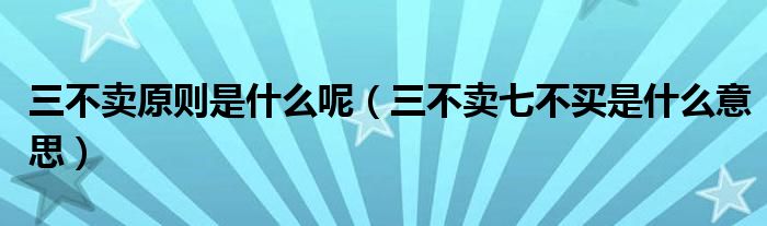 三不卖原则是什么呢(三不卖七不买是什么意思)