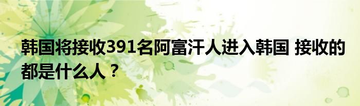韩国将接收391名阿富汗人进入韩国 接收的都是什么人?