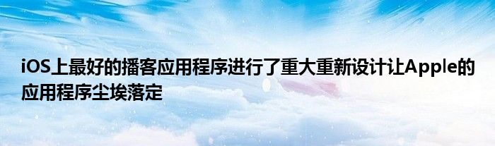iOS上最好的播客应用程序进行了重大重新设计让Apple的应用程序尘埃落定