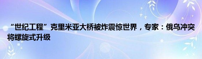 “世纪工程”克里米亚大桥被炸震惊世界,专家:俄乌冲突将螺旋式升级