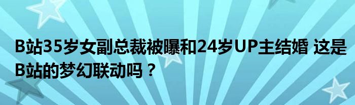 B站35岁女副总裁被曝和24岁UP主结婚 这是B站的梦幻联动吗?