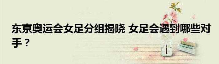 东京奥运会女足分组揭晓 女足会遇到哪些对手?