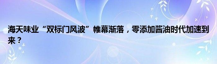 海天味业“双标门风波”帷幕渐落,零添加酱油时代加速到来?