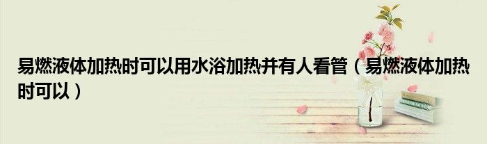 易燃液体加热时可以用水浴加热并有人看管(易燃液体加热时可以)