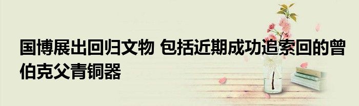 国博展出回归文物 包括近期成功追索回的曾伯克父青铜器