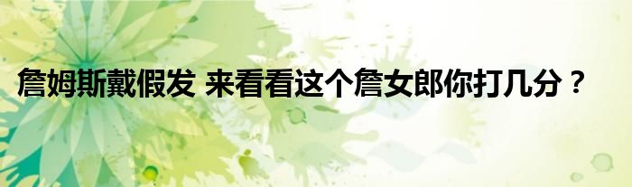 詹姆斯戴假发 来看看这个詹女郎你打几分?